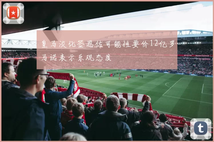 皇马淡化签恩佐可能性要价12亿罗马诺表示乐观态度