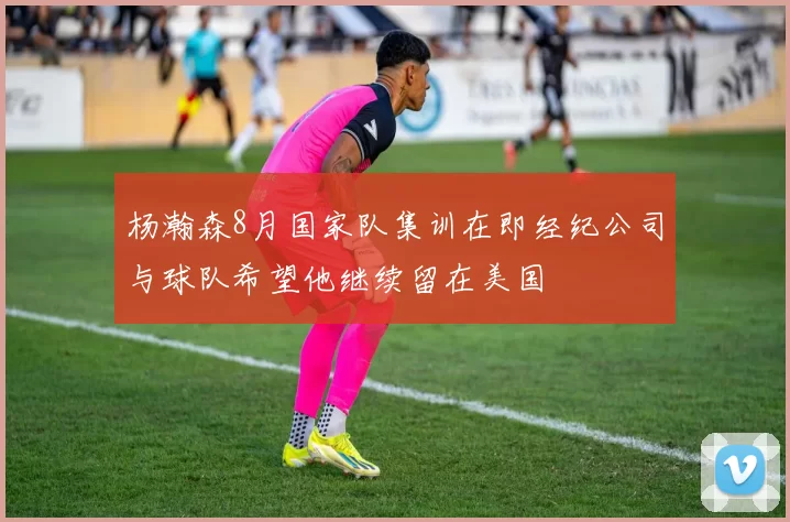 杨瀚森8月国家队集训在即经纪公司与球队希望他继续留在美国