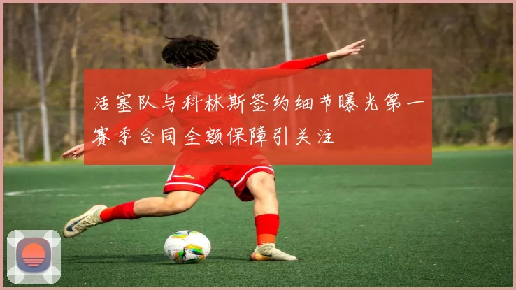 活塞队与科林斯签约细节曝光第一赛季合同全额保障引关注
