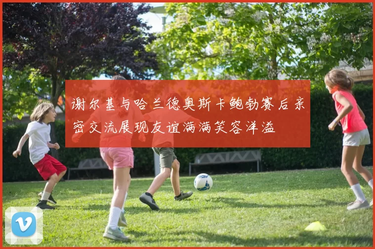 谢尔基与哈兰德奥斯卡鲍勃赛后亲密交流展现友谊满满笑容洋溢