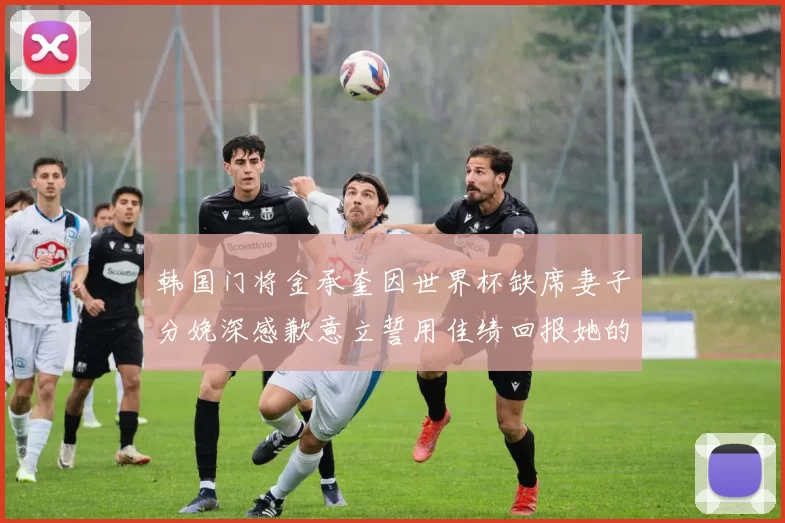 韩国门将金承奎因世界杯缺席妻子分娩深感歉意立誓用佳绩回报她的支持与爱